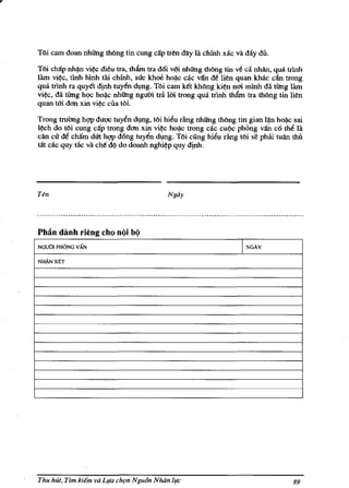 Toi cam doan nhiing thOng tin cung ca'p tren day la chinh xac va day dii.

T6i cMp nh$n vi~ ditu tra, tham tra d6i v6i nhiing th6ng tin ve ca nhan, qua trlnh
lam vi~c, tl.nh hlnh tai chinh, suc khoe hoi).c cac v1fn dt lien quan khac dn trong
qua trinh ra quyet djnh tuyen dVng. TOi cam ket kh6ng ki~n mn minh da tUng lam
vi~c, da tieng h<.>c hoi).c nhiing nguOi tra 1m trong qua trinh tham tra thOng tin lien
quan tm don xin vi~c ciia tOi.

Trong wcrng hgp duqc tuyen dl,mg. tOi hieu rAng nhiing thOng tin gian I$n hoi).c sai
I~h do tOi cung ca'p trong dan xin vi~c hoi).c trong cac cu(lc phOng va'n c6 the la
can cu de cham dm hgp d6ng tuyen dvng. TOi cung hieu rimg tOi se phai tuan thu
tilt cac quy lAc va ehe d(l do doanh nghi~p quy djnh.




Ten                                        Ngay




Ph3n danh rieng cho noi b()
NGUOI PHONG    vAN                                                 I   NGAy

NJL1.N XtT




Thu hut, Tim   kiem va Llfa ch{>n Ngu6n NMn life                                   89
 