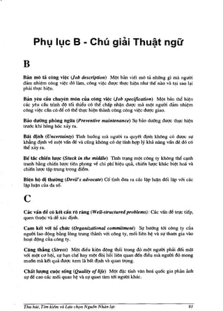 Phv Ivc B - Chli giai Thu~t ngu

B
Blm mo ta cong vi¢c (Job description) Ml}t bim viet rnO ta nhfrng gi rna ngum
dam nhi¢rn cOng vi¢c do lam, cOng vi¢c dUQ'c thl!C hi¢n nhu the nao va t<:li sao 1<:J.i
phai th,!c hi¢n.

Ban yeu cau chuyen rnon clla cong vi¢c (Job specification) Ml}t ban the hi~n
cac yeu cau tTinh dl} t6i thiiu co tM chap nh~ duQ'C rna rnl}t ngum dam nhi¢rn
cOng vi~ dn co de co tM th,!c hi~n thimh cOng cOng vi¢c dUQ'c giao.

Bao dufmg phong ngua (Preventive maintenance)           St! bao duang duQ'C    thJ!C hi¢n
tmac khi hOng hOc xay fa.

Bat djnh (Uncertainty) Imh hu6ng rna nguOi ra quyet djnh khOng cO duQ'C s,!
khfuig dinh ve rnl}t van de va cling kMng co dl! tfnh hW ly kM nang van de do co
tM xay fa.

Be lAc chien luqc (Stuck in the middle) Tinh tr<:lng rn()t cOng ty kMng the C<:J.flh
tranh bling chien luQ'c tien phong ve chi phi hi~u qua, chien luQ'c khac bi¢t hoa va
chien luQ'C t~p trung trqng diem.

Bi¢n hI) dj thuang (DeviJ's advocate) C6 tlnh dua fa cae      l~p lu~   d6i   l~p   vm cac
l~p lu~n ella da s6.



c
Cac van   de co ket cau ro rang (WeU-structured problems): cac van de 1rJ!C ti€p,
quen thul}c Va de xac dinh.

Cam ket vai W chuc (Organizational commitment) SI! huang tm cOng ty clla
nguOi lao dl}ng bAng long trung thimh vm cOng ty, mOl lien h¢ va sl! tham gia vao
hO<:lt dl)ng clla cOng ty.

Cl1ng thang (Stress) Ml}t dieu ki¢n dl}ng thai trong do rn<>t nguOi phlri d6i rn~t
vm rnl)t ca hl)i, SI! h<:J.fl cM hay rnl}t doi hoi lien quan den dieu ma nguOi do rnong
rnu6n rna k€t qua duQ'C xern lit bat dinh va quan trqng.

Chat luqng cUQc s6ng (Quality of life) Ml)t d~c tinh van hoa qu6c gia pMn imh
SI de cao cac rn6i quan h~ va SI quan Him tm nguOi khac.




Thu hut, Tim kiem va Llfa cht;m Ngu6n Noon life                                         93
 