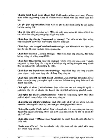 Chuong trinh Mnh d(jng khing dinh (Affirmative action programs) Omong
tnnh nhAm tang wang vi th€ v~ til chl'rc Clla cac thiinh vien cac nh6m duqc bao
trq.

Chi phi gilin tiep (Indirect costs) Cac chi phi rna Mu nhu khOng bj ilnh hUOng
khi dau ra thay d6i.

Chia se cong vi~c (Job sharing) MQt giai ph3p trong d6 c6 tir hai ngum tra len
chia nhau Hun cung mQt cong vi~c 40 gia mQt tuau.

Chien luqc cap cong ty (Corporate-level strategy) Tim ki€m M xac djnh nhUng
hO'!-t dQng kinh doanh nao rna cong ty can phai thuc hi~n.

Chien luqc chilc nang (Functional-level strategy) Tim ki€m nMm X3c djnh xem
lam tM nao d~ phlC VI chi€n luqc cap cong ty.

Chien luqc 6n dinh (Stability strategy) MQt chien ltrqc cap cong ty, d~ trung
bm sl!' khOng c6 nhUng thay d6i 1&0.

Chien IUllc tang truang (Growth strategy) Chien hrqc cap toan cung ty nhfim
tang muc dQ hO'!-t d(mg cila cong ty. Chi€n luqc nay thuang bao g6m tang doanh
thu, tang nhAn vien vil/ho~c tang thj philn.

Chien luqc thu h~p (Retrenchment strategy) MQt chi€n luqc c:lp cong ty nhAm
giam ph,!-m vi ho~c sl!' da d,!-ng clla cac ho,!-t d(ng cong ty.

Chien luqc theo Iinh vl!c kinh doanh (Business-level strategy) Tim ki€m ~ xac
djnh xem mQt cong ty dn phili c'!-flh tranh nhu tM nao trong tUng nnh V!)'c kinh
doanh cila minh.

Chu nghia ca nhan (Individualism) MQt khia c~ van hoa lrong d6 ngum ta
phai II!' 10 li~u cho lqi fch clla biln than va ella cac Ihiinh vien trong gia dinh minh.

Chu nghia d(jc doan (Authoritarianism) NMm tin rAng nhUng ngum khac nhau
philic6 vi tM va quyen Il,fc khac nhau trong eong Iy.

Chu nghia h~p hOi (Parochialism) C3ch nhin nh~n ieh ky va h~p hOi ve the gi6i,
Sl,f thi€u kM nang thua nMn sl,f khae bi~t giita nhUng ngum khae nhau.

Chu nghia t~p thi! (Collectivism) MQt khfa c~nh van hoa trong d6 ngum ta mong
dqi nhUng ngum khac trong nh6m ella mlnh quan tarn Mn hI? va bao v~ hI? khi he;>
g~p kh6 khlln.


Chilc nang quan Iy (MalUlgementjunctions) Sl,f hO'!-ch djnh, t6 chuc, chi d,!-O va
kiem soa1.

Chu:ln ml!c (Norms) C3c tieu chudn chap nh~n duqc rna cac thanh vien trong
mQI nh6m cling chia se.



94                                       Thu hut, Tim kiem va L(.a ch{m Ngu(Jn Nhtin life
 
