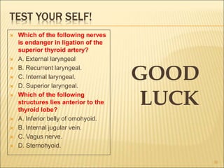 TEST YOUR SELF!
 Which of the following nerves
is endanger in ligation of the
superior thyroid artery?
 A. External laryngeal
 B. Recurrent laryngeal.
 C. Internal laryngeal.
 D. Superior laryngeal.
 Which of the following
structures lies anterior to the
thyroid lobe?
 A. Inferior belly of omohyoid.
 B. Internal jugular vein.
 C. Vagus nerve.
 D. Sternohyoid.
GOOD
LUCK
30
 