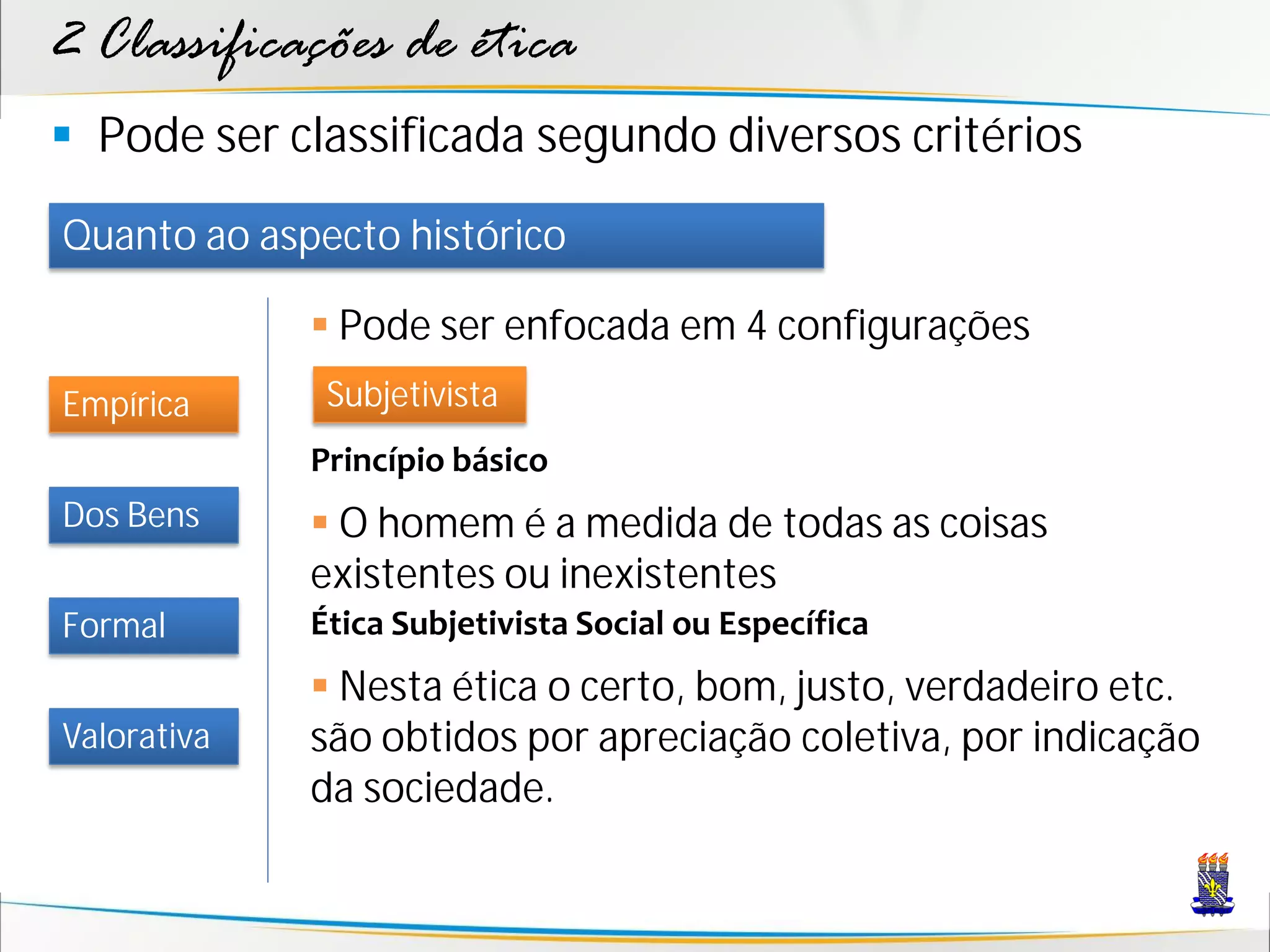 2 Classificações de ética
 Pode ser classificada segundo diversos critérios
Quanto ao aspecto histórico

              Pode ser enfocada em 4 configurações
Empírica      Subjetivista
             Princípio básico
Dos Bens      O homem é a medida de todas as coisas
             existentes ou inexistentes
Formal       Ética Subjetivista Social ou Específica
              Nesta ética o certo, bom, justo, verdadeiro etc.
Valorativa   são obtidos por apreciação coletiva, por indicação
             da sociedade.
 