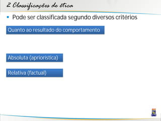 2 Classificações de ética
 Pode ser classificada segundo diversos critérios
Quanto ao resultado do comportamento




Absoluta (apriorística)

Relativa (factual)
 