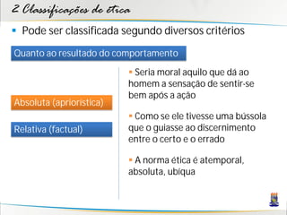 2 Classificações de ética
 Pode ser classificada segundo diversos critérios
Quanto ao resultado do comportamento
                           Seria moral aquilo que dá ao
                          homem a sensação de sentir-se
                          bem após a ação
Absoluta (apriorística)
                           Como se ele tivesse uma bússola
Relativa (factual)        que o guiasse ao discernimento
                          entre o certo e o errado

                           A norma ética é atemporal,
                          absoluta, ubíqua
 
