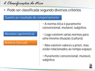 2 Classificações de ética
 Pode ser classificada segundo diversos critérios
Quanto ao resultado do comportamento
                           A norma ética é puramente
                          convencional, mutável, subjetiva.
Absoluta (apriorística)    Logo existem várias normas para
                          uma mesma situação (cultura)
Relativa (factual)
                           Não existem valores a priori, mas
                          estão relacionados ao tempo-espaço

                           Puramente convencional, mutável,
                          subjetiva
 