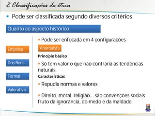 2 Classificações de ética
 Pode ser classificada segundo diversos critérios
Quanto ao aspecto histórico

              Pode ser enfocada em 4 configurações
Empírica      Anarquista
             Princípio básico
Dos Bens      Só tem valor o que não contraria as tendências
             naturais
Formal       Características
              Repudia normas e valores
Valorativa
              Direito, moral, religião... são convenções sociais
             fruto da ignorância, do medo e da maldade
 