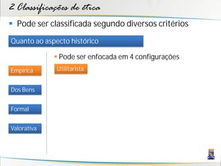 2 Classificações de ética
 Pode ser classificada segundo diversos critérios
Quanto ao aspecto histórico

              Pode ser enfocada em 4 configurações
Empírica      Utilitarista


Dos Bens


Formal


Valorativa
 