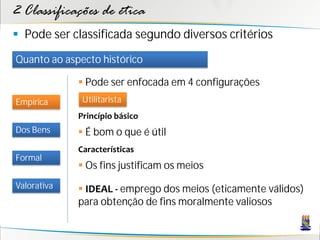 2 Classificações de ética
 Pode ser classificada segundo diversos critérios
Quanto ao aspecto histórico

              Pode ser enfocada em 4 configurações
Empírica      Utilitarista
             Princípio básico
Dos Bens      É bom o que é útil
             Características
Formal
              Os fins justificam os meios
Valorativa    IDEAL - emprego dos meios (eticamente válidos)
             para obtenção de fins moralmente valiosos
 