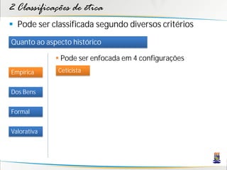 2 Classificações de ética
 Pode ser classificada segundo diversos critérios
Quanto ao aspecto histórico

              Pode ser enfocada em 4 configurações
Empírica      Ceticista


Dos Bens


Formal


Valorativa
 