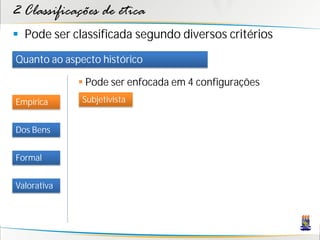 2 Classificações de ética
 Pode ser classificada segundo diversos critérios
Quanto ao aspecto histórico

              Pode ser enfocada em 4 configurações
Empírica      Subjetivista


Dos Bens


Formal


Valorativa
 