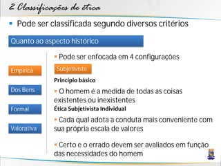 2 Classificações de ética
 Pode ser classificada segundo diversos critérios
Quanto ao aspecto histórico

              Pode ser enfocada em 4 configurações
Empírica      Subjetivista
             Princípio básico
Dos Bens      O homem é a medida de todas as coisas
             existentes ou inexistentes
Formal       Ética Subjetivista Individual
              Cada qual adota a conduta mais conveniente com
Valorativa   sua própria escala de valores

              Certo e o errado devem ser avaliados em função
             das necessidades do homem
 