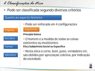 2 Classificações de ética
 Pode ser classificada segundo diversos critérios
Quanto ao aspecto histórico

              Pode ser enfocada em 4 configurações
Empírica      Subjetivista
             Princípio básico
Dos Bens      O homem é a medida de todas as coisas
             existentes ou inexistentes
Formal       Ética Subjetivista Social ou Específica
              Nesta ética o certo, bom, justo, verdadeiro etc.
Valorativa   são obtidos por apreciação coletiva, por indicação
             da sociedade.
 