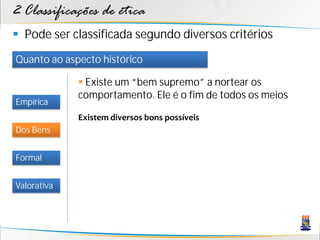 2 Classificações de ética
 Pode ser classificada segundo diversos critérios
Quanto ao aspecto histórico

              Existe um “bem supremo” a nortear os
             comportamento. Ele é o fim de todos os meios
Empírica
             Existem diversos bons possíveis
Dos Bens


Formal


Valorativa
 