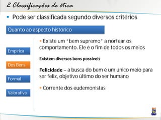 2 Classificações de ética
 Pode ser classificada segundo diversos critérios
Quanto ao aspecto histórico

              Existe um “bem supremo” a nortear os
             comportamento. Ele é o fim de todos os meios
Empírica
             Existem diversos bons possíveis
Dos Bens
             Felicidade – a busca do bem é um único meio para
Formal
             ser feliz, objetivo último do ser humano

              Corrente dos eudemonistas
Valorativa
 