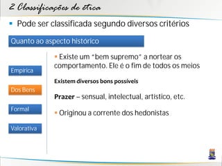 2 Classificações de ética
 Pode ser classificada segundo diversos critérios
Quanto ao aspecto histórico

              Existe um “bem supremo” a nortear os
             comportamento. Ele é o fim de todos os meios
Empírica
             Existem diversos bons possíveis
Dos Bens
             Prazer – sensual, intelectual, artístico, etc.
Formal
              Originou a corrente dos hedonistas

Valorativa
 