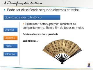 2 Classificações de ética
 Pode ser classificada segundo diversos critérios
Quanto ao aspecto histórico

              Existe um “bem supremo” a nortear os
             comportamento. Ele é o fim de todos os meios
Empírica
             Existem diversos bons possíveis
Dos Bens
             Sabedoria...
Formal


Valorativa
 