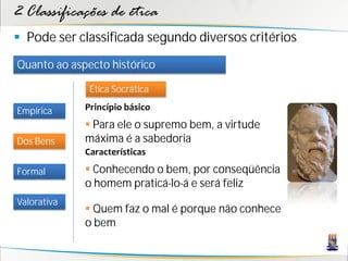 2 Classificações de ética
 Pode ser classificada segundo diversos critérios
Quanto ao aspecto histórico

              Ética Socrática

Empírica     Princípio básico
              Para ele o supremo bem, a virtude
Dos Bens     máxima é a sabedoria
             Características

Formal        Conhecendo o bem, por conseqüência
             o homem praticá-lo-á e será feliz
Valorativa
              Quem faz o mal é porque não conhece
             o bem
 