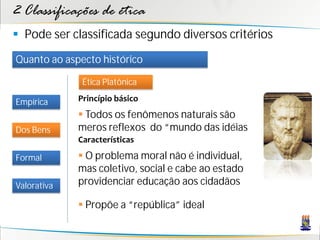 2 Classificações de ética
 Pode ser classificada segundo diversos critérios
Quanto ao aspecto histórico

              Ética Platônica

Empírica     Princípio básico
              Todos os fenômenos naturais são
Dos Bens     meros reflexos do “mundo das idéias
             Características

Formal        O problema moral não é individual,
             mas coletivo, social e cabe ao estado
Valorativa   providenciar educação aos cidadãos

              Propõe a “república” ideal
 