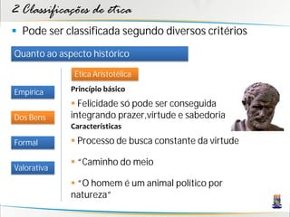 2 Classificações de ética
 Pode ser classificada segundo diversos critérios
Quanto ao aspecto histórico

              Ética Aristotélica

Empírica     Princípio básico
              Felicidade só pode ser conseguida
Dos Bens     integrando prazer,virtude e sabedoria
             Características

Formal        Processo de busca constante da virtude

              “Caminho do meio
Valorativa
              “O homem é um animal político por
             natureza”
 