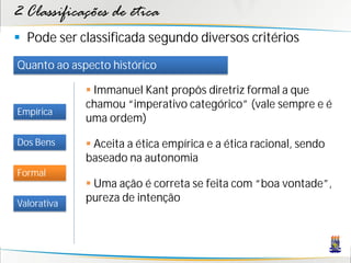 2 Classificações de ética
 Pode ser classificada segundo diversos critérios
Quanto ao aspecto histórico

              Immanuel Kant propôs diretriz formal a que
             chamou “imperativo categórico” (vale sempre e é
Empírica
             uma ordem)

Dos Bens      Aceita a ética empírica e a ética racional, sendo
             baseado na autonomia
Formal
              Uma ação é correta se feita com “boa vontade”,
Valorativa
             pureza de intenção
 