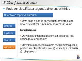 2 Classificações de ética
 Pode ser classificada segundo diversos critérios
Quanto ao aspecto histórico

              Uma ação é boa (e conseqüentemente é um
             dever) se estiver fundamentada em um valor
Empírica
             Características
Dos Bens
              Os valores existem e devem ser descobertos,
Formal       ensinados e aprendidos

              Os valores obedecem a uma escala hierárquica e
Valorativa
             podem ser classificados em: a) vitais, b) espirituais,
             c) religiosos...
 