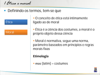 1 Ética e moral
 Definindo os termos, tem-se que
                   O conceito de ética está intimamente
Ética             ligado ao de moral

                   Ética é a ciência dos costumes, a moral é o
Moral             próprio objeto dessa ciência

                   Moral é normativa, segue uma norma,
                  parâmetro baseados em princípios e regras
                  morais fixas

                  Etimologia

                   mos (latim) = costumes
 