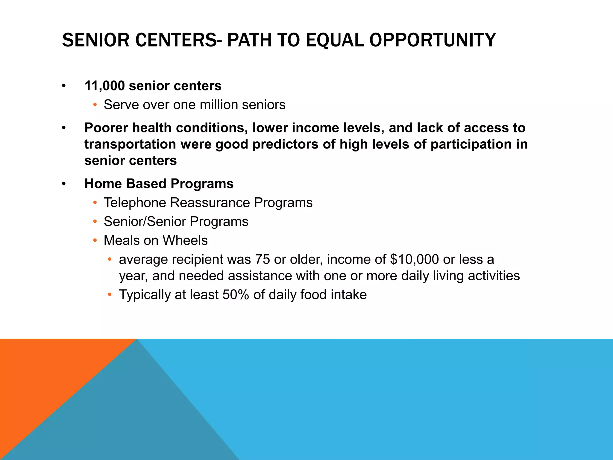 SENIOR CENTERS- PATH TO EQUAL OPPORTUNITY
• 11,000 senior centers
• Serve over one million seniors
• Poorer health conditions, lower income levels, and lack of access to
transportation were good predictors of high levels of participation in
senior centers
• Home Based Programs
• Telephone Reassurance Programs
• Senior/Senior Programs
• Meals on Wheels
• average recipient was 75 or older, income of $10,000 or less a
year, and needed assistance with one or more daily living activities
• Typically at least 50% of daily food intake
 
