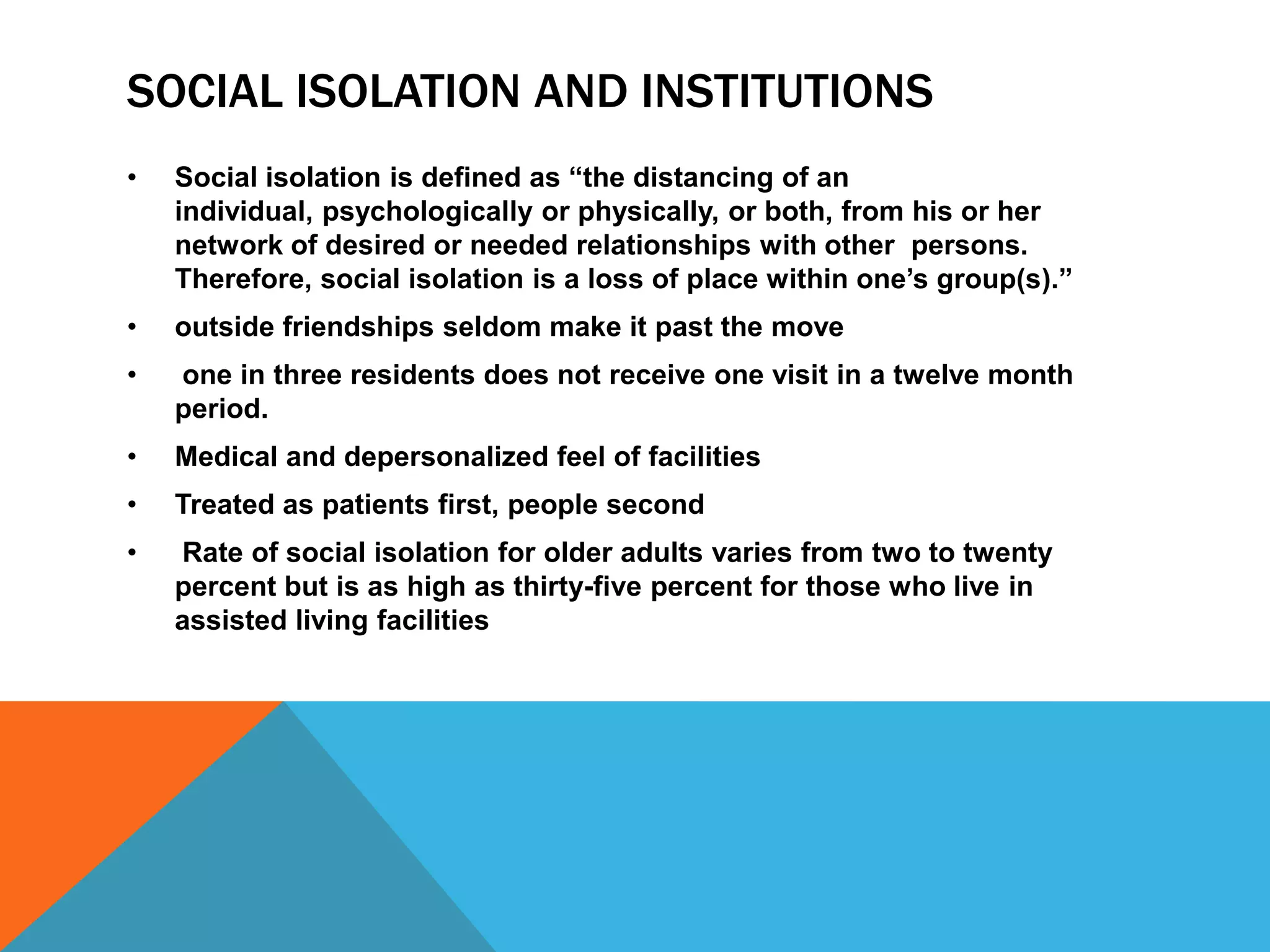 SOCIAL ISOLATION AND INSTITUTIONS
• Social isolation is defined as “the distancing of an
individual, psychologically or physically, or both, from his or her
network of desired or needed relationships with other persons.
Therefore, social isolation is a loss of place within one‟s group(s).”
• outside friendships seldom make it past the move
• one in three residents does not receive one visit in a twelve month
period.
• Medical and depersonalized feel of facilities
• Treated as patients first, people second
• Rate of social isolation for older adults varies from two to twenty
percent but is as high as thirty-five percent for those who live in
assisted living facilities
 