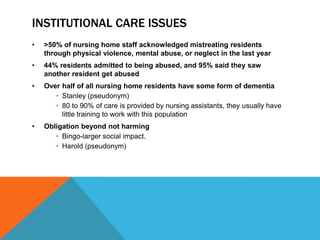 INSTITUTIONAL CARE ISSUES
• >50% of nursing home staff acknowledged mistreating residents
through physical violence, mental abuse, or neglect in the last year
• 44% residents admitted to being abused, and 95% said they saw
another resident get abused
• Over half of all nursing home residents have some form of dementia
• Stanley (pseudonym)
• 80 to 90% of care is provided by nursing assistants, they usually have
little training to work with this population
• Obligation beyond not harming
• Bingo-larger social impact.
• Harold (pseudonym)
 