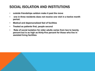 SOCIAL ISOLATION AND INSTITUTIONS
• outside friendships seldom make it past the move
• one in three residents does not receive one visit in a twelve month
period.
• Medical and depersonalized feel of facilities
• Treated as patients first, people second
• Rate of social isolation for older adults varies from two to twenty
percent but is as high as thirty-five percent for those who live in
assisted living facilities
 