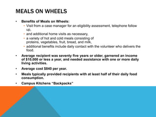 MEALS ON WHEELS
• Benefits of Meals on Wheels:
• Visit from a case manager for an eligibility assessment, telephone follow
up,
• and additional home visits as necessary,
• a variety of hot and cold meals consisting of
proteins, vegetables, fruit, bread, and milk,
• additional benefits include daily contact with the volunteer who delivers the
food.
• Average recipient was seventy five years or older, garnered an income
of $10,000 or less a year, and needed assistance with one or more daily
living activities.
• Average cost $840 per year.
• Meals typically provided recipients with at least half of their daily food
consumption.
• Campus Kitchens “Backpacks”
 