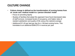 CULTURE CHANGE
• Culture change is defined as the transformation of nursing homes from
an „acute care‟ medical model to a „person directed‟ model
• Focus on providing dignity
• Studies of facilities that adopt this approach have found decreased rates
of staff turnover, increased levels of occupancy, and higher rates of
resident satisfaction and quality of life versus the national average
• Additional $11.43 per bed per day for a 140-bed nursing home. This
translates to an additional $584,073 in revenue per year
 