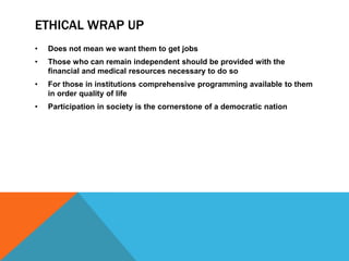 ETHICAL WRAP UP
• Does not mean we want them to get jobs
• Those who can remain independent should be provided with the
financial and medical resources necessary to do so
• For those in institutions comprehensive programming available to them
in order quality of life
• Participation in society is the cornerstone of a democratic nation
 