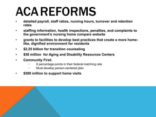 ACAREFORMS
• detailed payroll, staff ratios, nursing hours, turnover and retention
rates
• staffing information, health inspections, penalties, and complaints to
the government‟s nursing home compare website
• grants to facilities to develop best practices that create a more home-
like, dignified environment for residents
• $2.25 billion for transition counseling
• $50 million for Aging and Disability Resources Centers
• Community First:
• 6 percentage points in their federal matching rate
• Must develop person-centered plan
• $500 million to support home visits
 