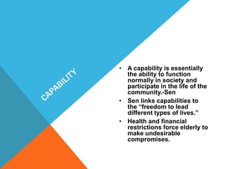 • A capability is essentially
the ability to function
normally in society and
participate in the life of the
community.-Sen
• Sen links capabilities to
the “freedom to lead
different types of lives.”
• Health and financial
restrictions force elderly to
make undesirable
compromises.
 