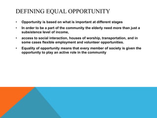 DEFINING EQUAL OPPORTUNITY
• Opportunity is based on what is important at different stages
• In order to be a part of the community the elderly need more than just a
subsistence level of income,
• access to social interaction, houses of worship, transportation, and in
some cases flexible employment and volunteer opportunities.
• Equality of opportunity means that every member of society is given the
opportunity to play an active role in the community
 