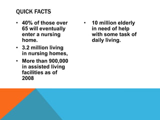 • 40% of those over
65 will eventually
enter a nursing
home.
• 3.2 million living
in nursing homes,
• More than 900,000
in assisted living
facilities as of
2008
• 10 million elderly
in need of help
with some task of
daily living.
QUICK FACTS
 
