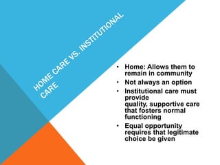 • Home: Allows them to
remain in community
• Not always an option
• Institutional care must
provide
quality, supportive care
that fosters normal
functioning
• Equal opportunity
requires that legitimate
choice be given
 