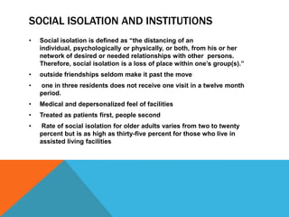 SOCIAL ISOLATION AND INSTITUTIONS
• Social isolation is defined as “the distancing of an
individual, psychologically or physically, or both, from his or her
network of desired or needed relationships with other persons.
Therefore, social isolation is a loss of place within one‟s group(s).”
• outside friendships seldom make it past the move
• one in three residents does not receive one visit in a twelve month
period.
• Medical and depersonalized feel of facilities
• Treated as patients first, people second
• Rate of social isolation for older adults varies from two to twenty
percent but is as high as thirty-five percent for those who live in
assisted living facilities
 