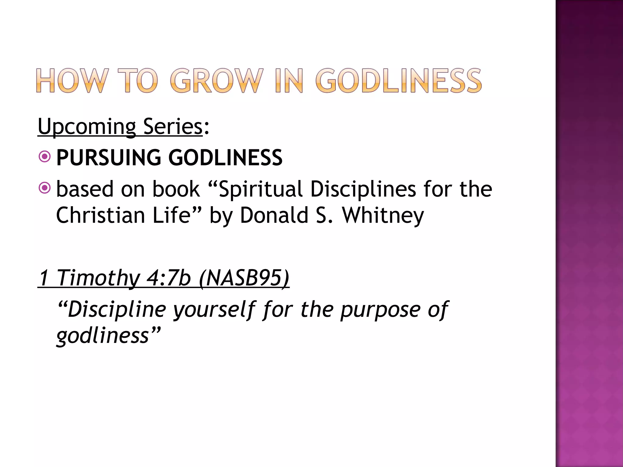 Upcoming Series : PURSUING GODLINESS based on book “Spiritual Disciplines for the Christian Life” by Donald S. Whitney 1 Timothy 4:7b (NASB95) “ Discipline yourself for the purpose of godliness”