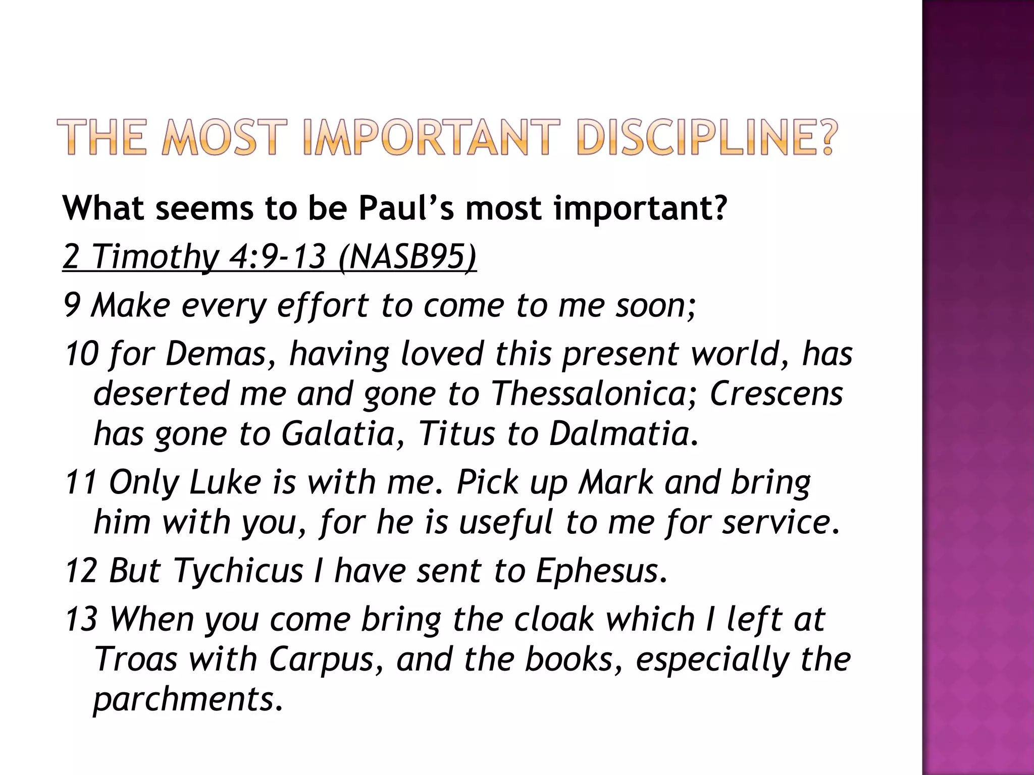 What seems to be Paul’s most important? 2 Timothy 4:9-13 (NASB95) 9 Make every effort to come to me soon; 10 for Demas, having loved this present world, has deserted me and gone to Thessalonica; Crescens has gone to Galatia, Titus to Dalmatia. 11 Only Luke is with me. Pick up Mark and bring him with you, for he is useful to me for service. 12 But Tychicus I have sent to Ephesus. 13 When you come bring the cloak which I left at Troas with Carpus, and the books, especially the parchments.