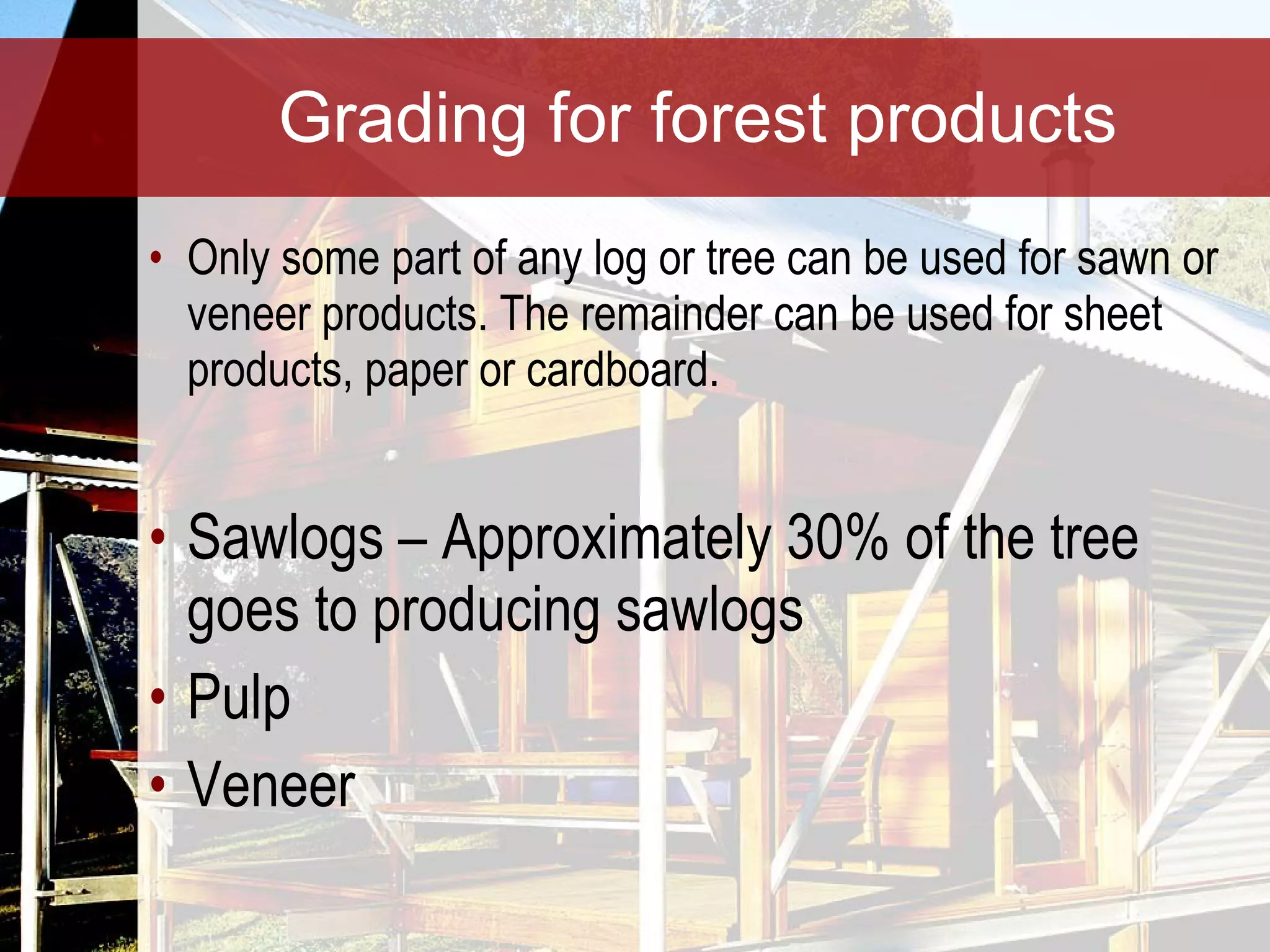 Grading for forest products Only some part of any log or tree can be used for sawn or veneer products. The remainder can be used for sheet products, paper or cardboard. Sawlogs – Approximately 30% of the tree goes to producing sawlogs Pulp Veneer 