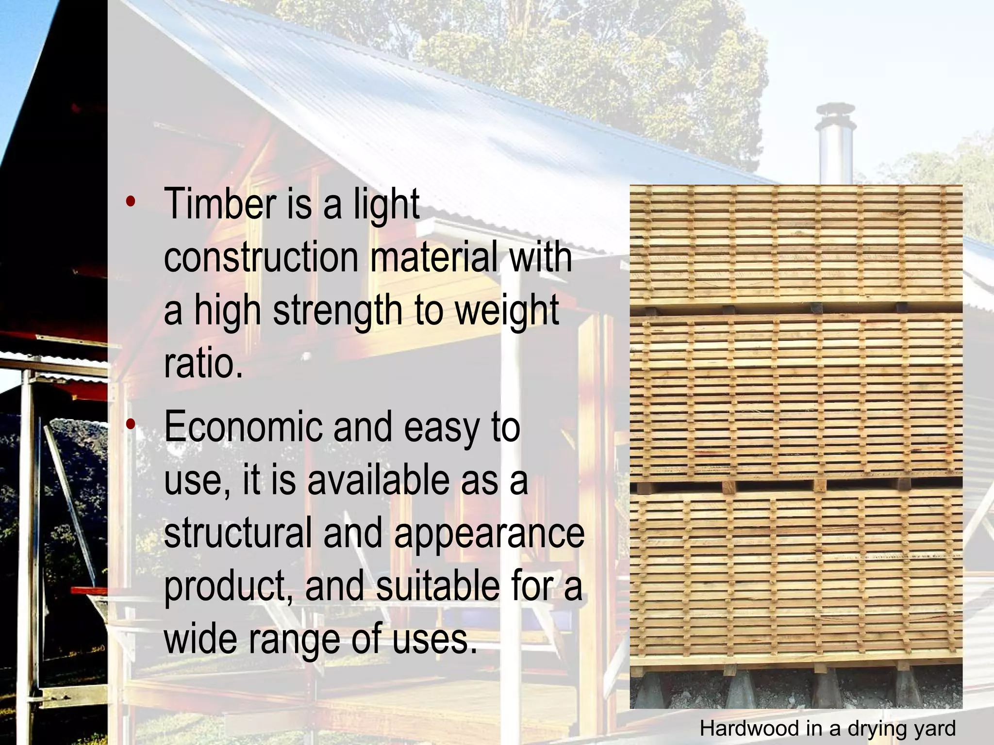 Timber is a light construction material with a high strength to weight ratio.  Economic and easy to use, it is available as a structural and appearance product, and suitable for a wide range of uses. Hardwood in a drying yard 