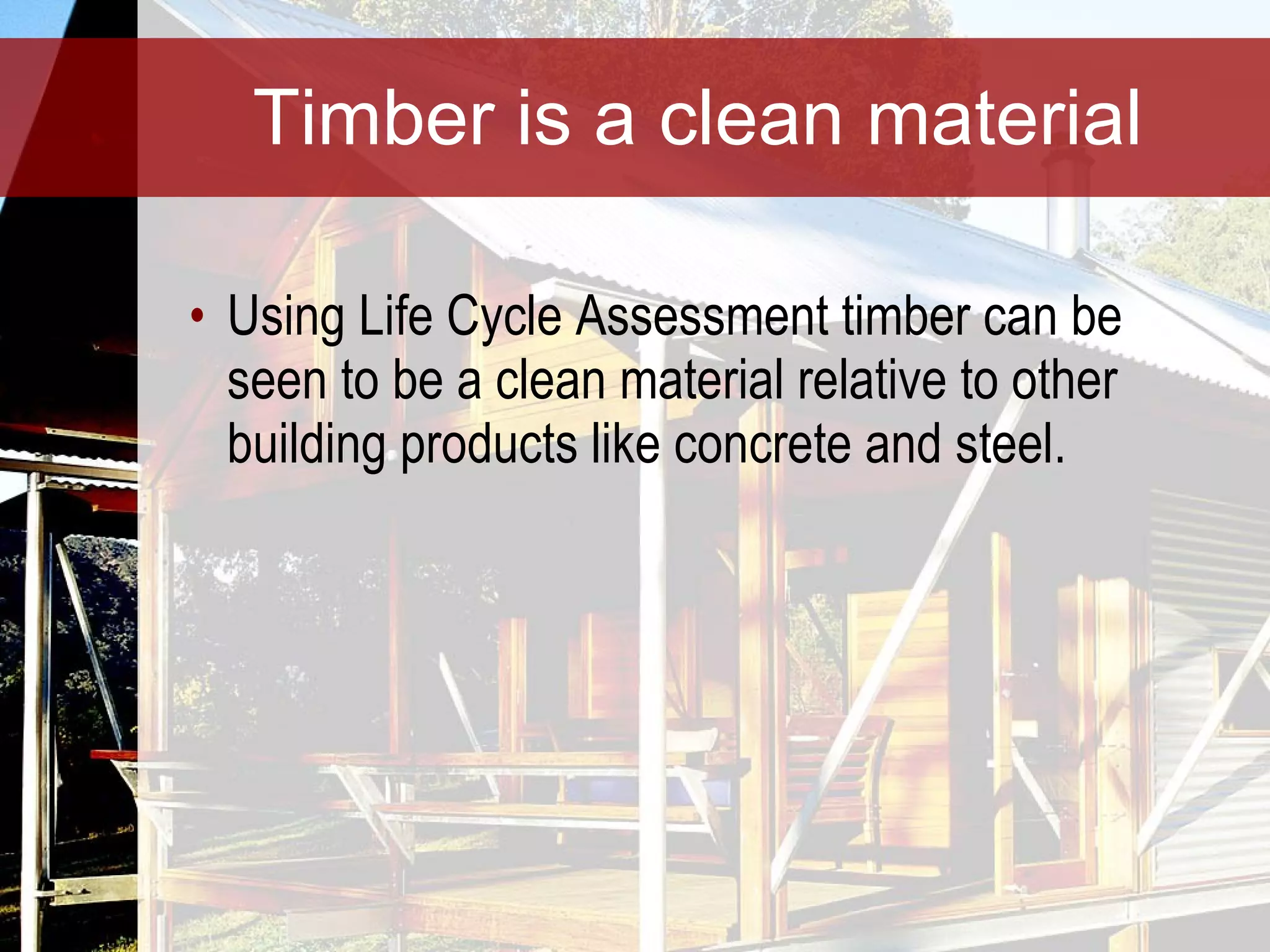 Timber is a clean material Using Life Cycle Assessment timber can be seen to be a clean material relative to other building products like concrete and steel. 