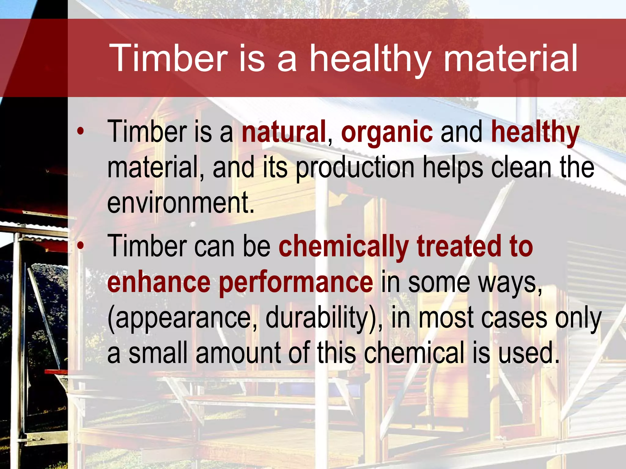 Timber is a healthy material Timber is a  natural ,  organic   and  healthy  material, and its production helps clean the environment. Timber can be  chemically treated to enhance performance  in some ways, (appearance, durability), in most cases only a small amount of this chemical is used.  