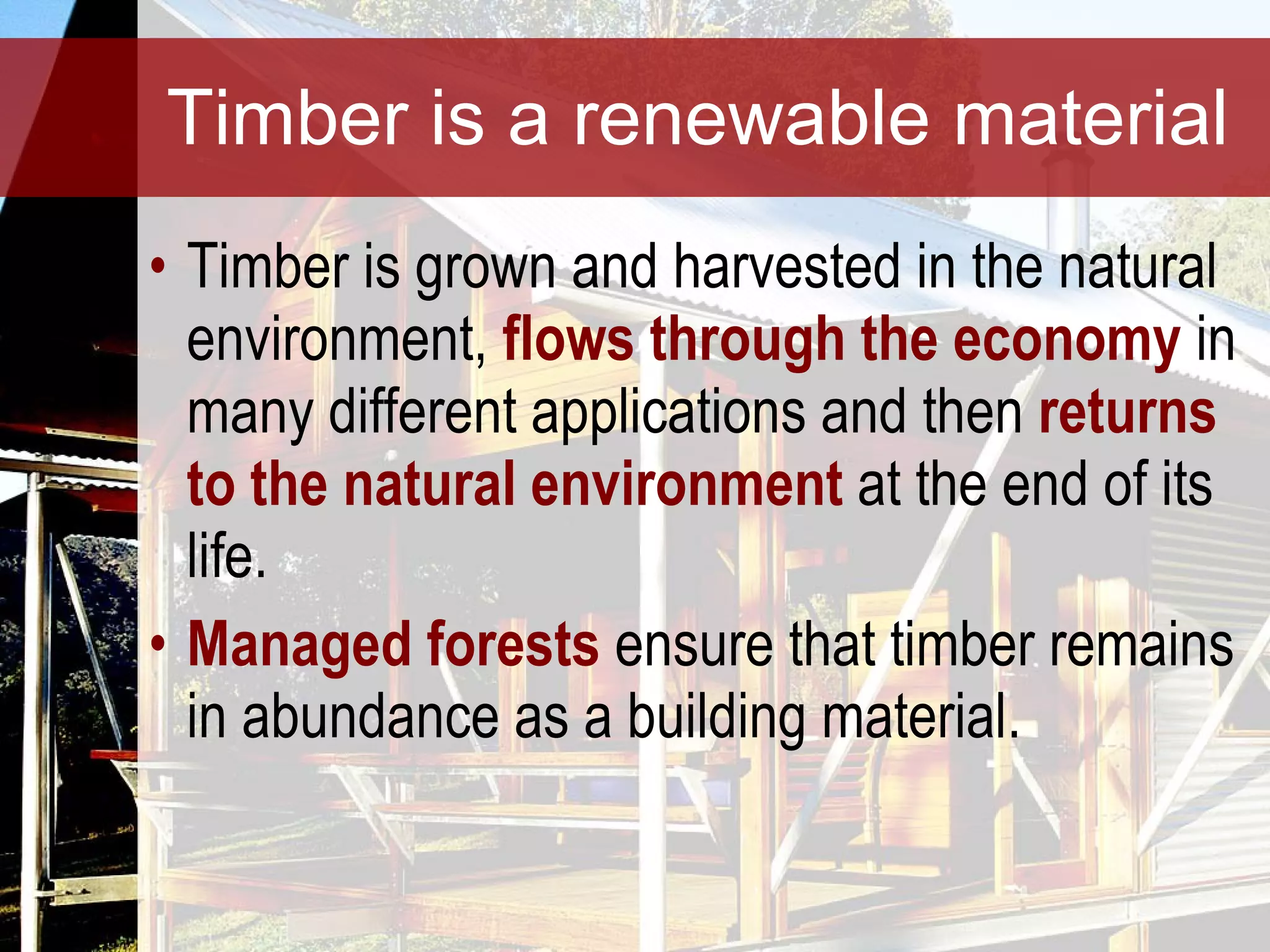 Timber is a renewable material Timber is grown and harvested in the natural environment,  flows through the economy  in many different applications and then  returns to the natural environment  at the end of its life.  Managed forests  ensure that timber remains in abundance as a building material. 