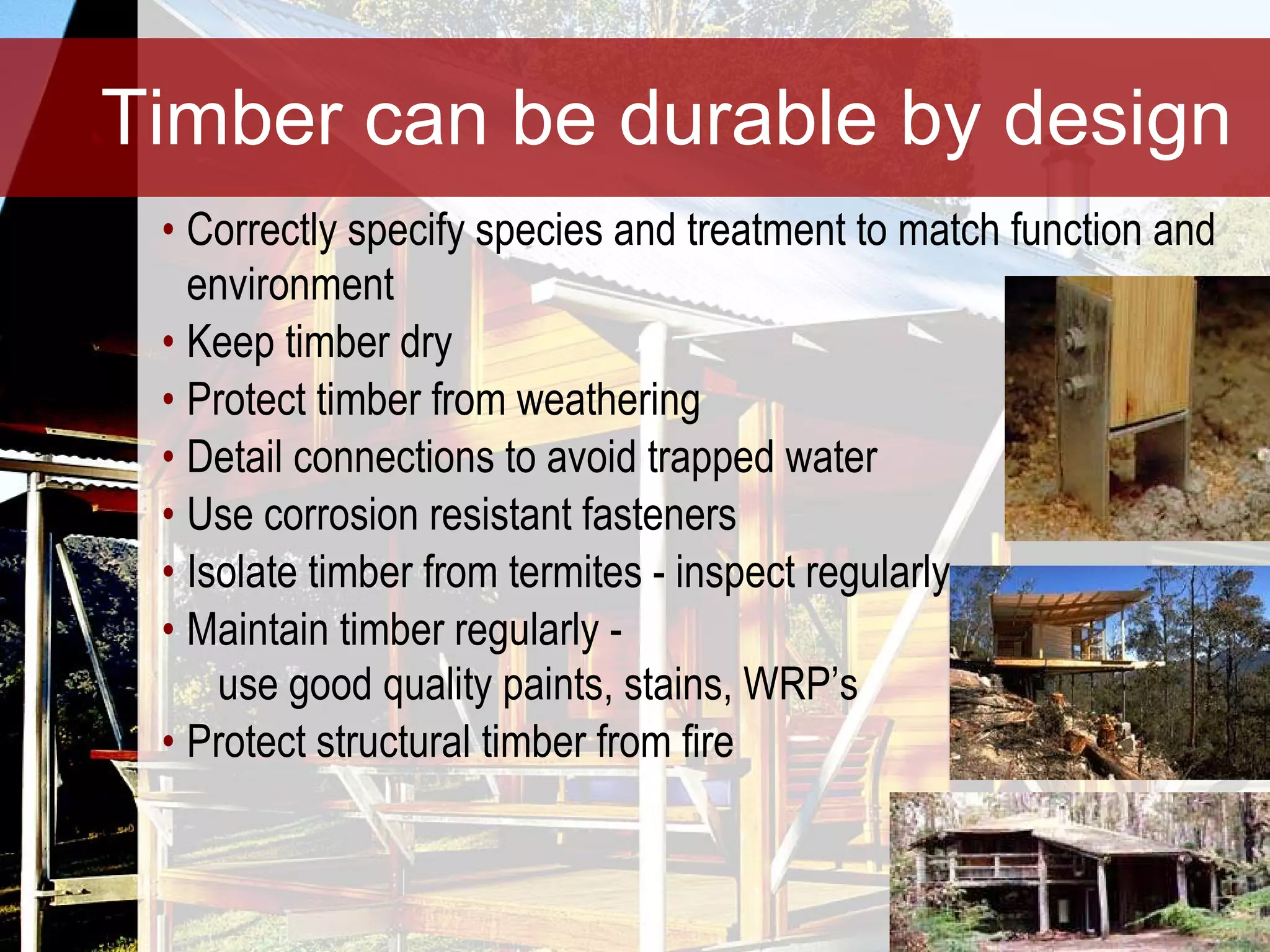 Timber can be durable by design Correctly specify species and treatment to match function and environment Keep timber dry Protect timber from weathering Detail connections to avoid trapped water Use corrosion resistant fasteners Isolate timber from termites - inspect regularly Maintain timber regularly -    use good quality paints, stains, WRP’s Protect structural timber from fire 