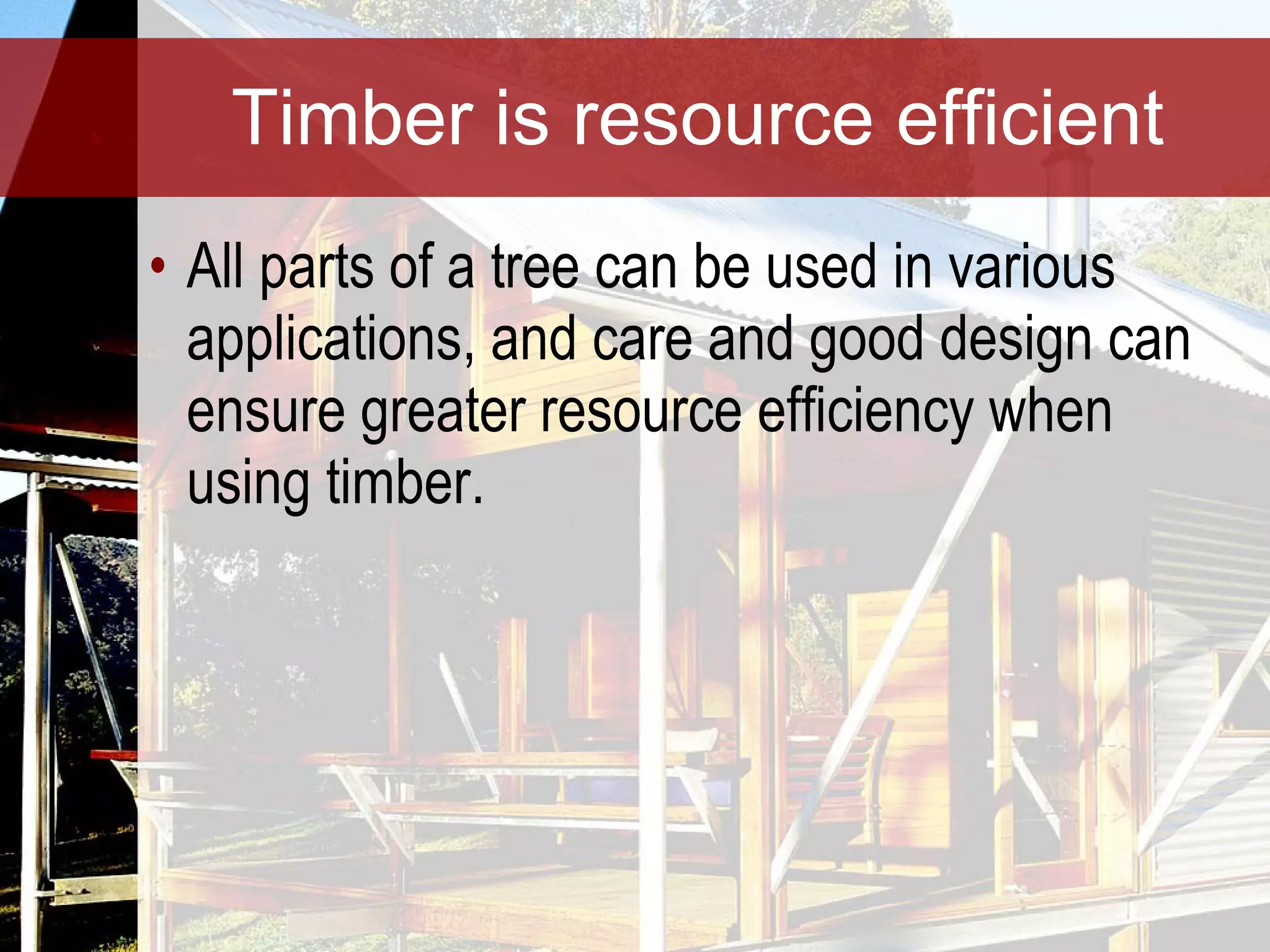Timber is resource efficient All parts of a tree can be used in various applications, and care and good design can ensure greater resource efficiency when using timber. 