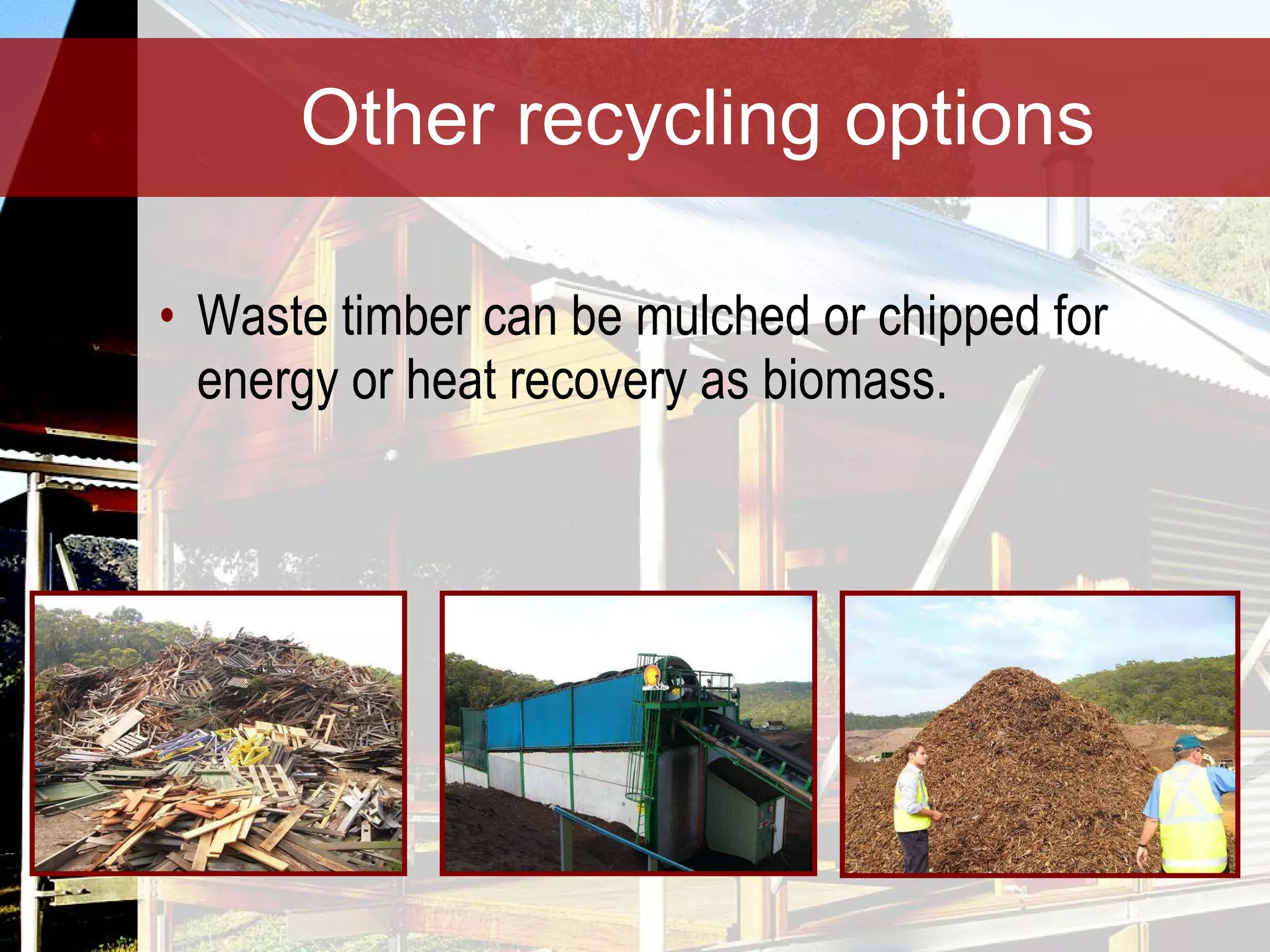 Other recycling options Waste timber can be mulched or chipped for energy or heat recovery as biomass. 