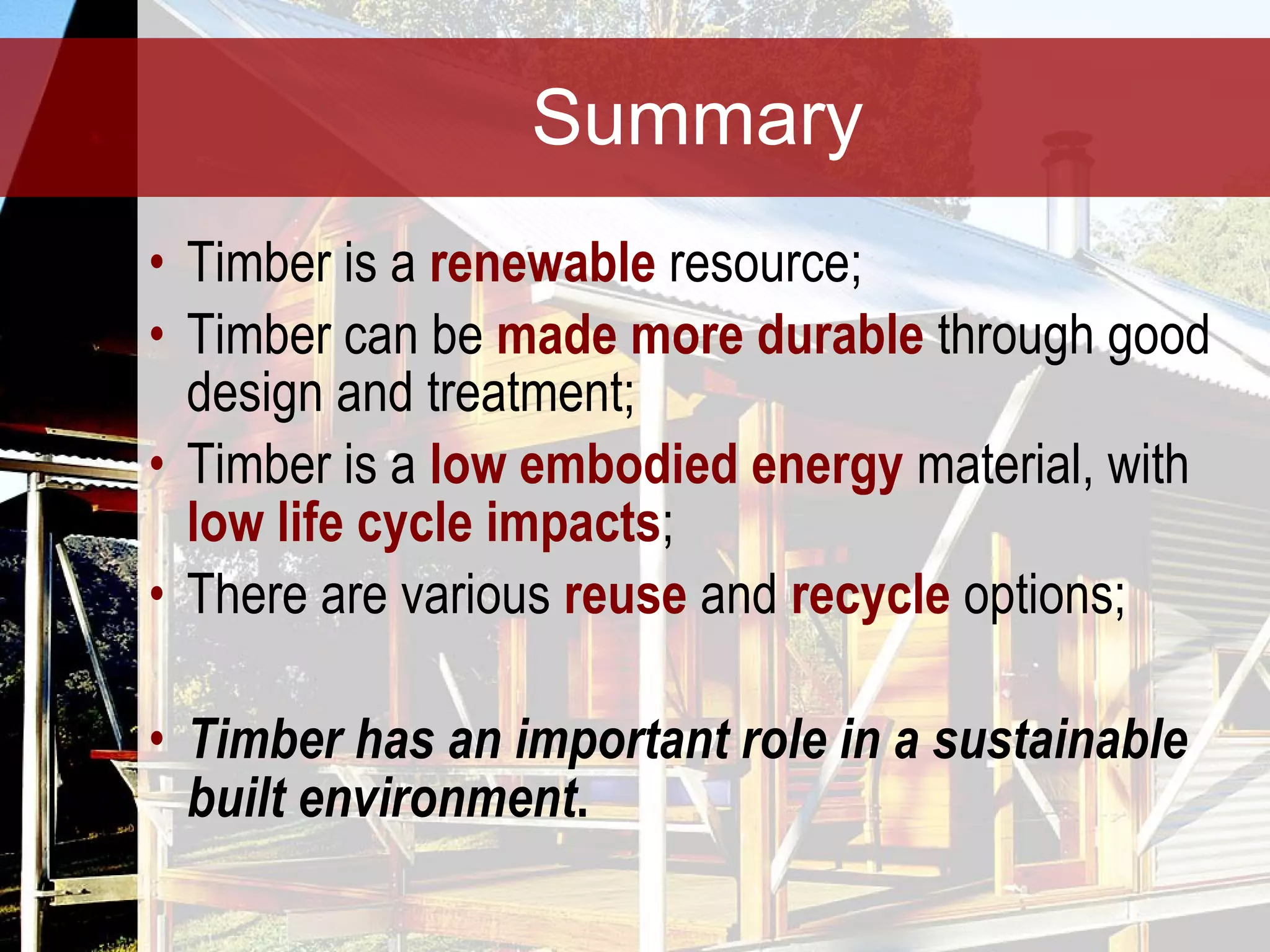 Summary Timber is a  renewable  resource; Timber can be  made more durable  through good design and treatment; Timber is a  low embodied energy  material, with  low life cycle impacts ; There are various  reuse  and  recycle  options; Timber has an important role in a sustainable built environment . 