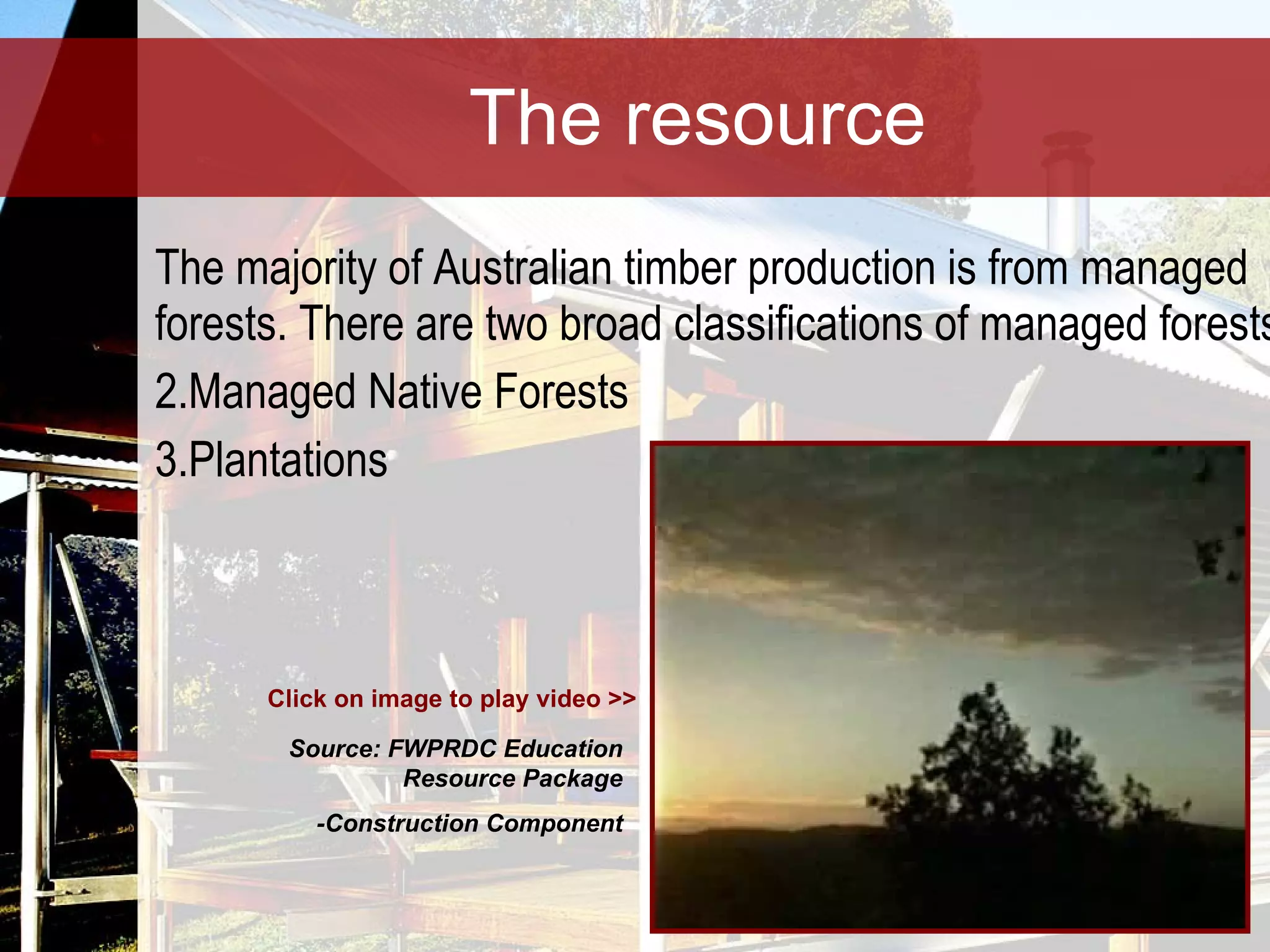 The resource The majority of Australian timber production is from managed forests. There are two broad classifications of managed forests: Managed Native Forests Plantations Click on image to play video >> Source: FWPRDC Education Resource Package -Construction Component 